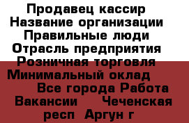 Продавец-кассир › Название организации ­ Правильные люди › Отрасль предприятия ­ Розничная торговля › Минимальный оклад ­ 30 000 - Все города Работа » Вакансии   . Чеченская респ.,Аргун г.